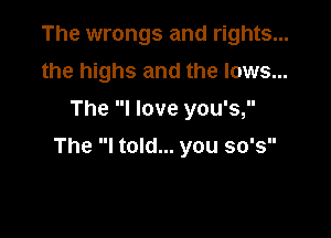 The wrongs and rights...
the highs and the lows...
The I love you's,

The I told... you so's