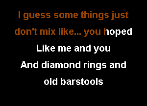 I guess some things just
don't mix like... you hoped
Like me and you

And diamond rings and

old barstools