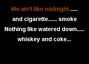 We ain't like midnight .....
and cigarette ...... smoke
Nothing like watered down .....

whiskey and coke...