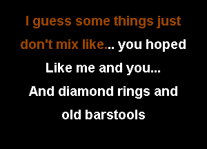 I guess some things just
don't mix like... you hoped
Like me and you...

And diamond rings and

old barstools