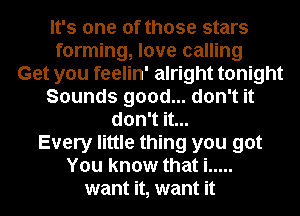It's one of those stars
forming, love calling
Get you feelin' alright tonight
Sounds good... don't it
don't it...
Every little thing you got
You know that i .....
want it, want it