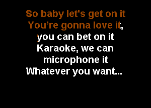 So baby let's get on it
You,re gonna love it,
you can bet on it
Karaoke, we can

microphone it
Whatever you want...