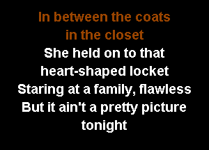 In between the coats
in the closet
She held on to that
heart-shaped locket
Staring at a family,t1awless
But it ain't a pretty picture
tonight