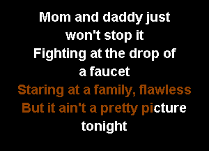 Mom and daddyjust
won't stop it
Fighting at the drop of
a faucet
Staring at a family,t1awless
But it ain't a pretty picture
tonight