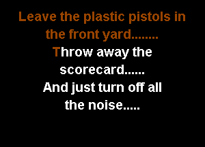 Leave the plastic pistols in
the front yard ........
Throw away the
scorecard ......

And just turn off all
the noise .....
