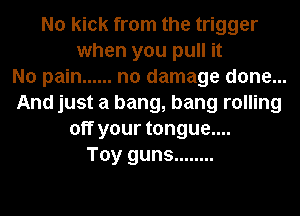 No kick from the trigger
when you pull it
No pain ...... no damage done...
And just a bang, bang rolling
off your tongue....
Toy guns ........