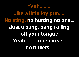 Yeah .........
Like a little toy gun .....
No sting, n0 hurting no one...
Just a bang, bang rolling
off your tongue
Yeah ......... no smoke...
n0 bullets...