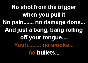 No shot from the trigger
when you pull it
No pain ....... no damage done...
And just a bang, bang rolling
off your tongue....
Yeah ......... no smoke...
n0 bullets...