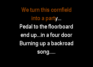 We turn this cornfield

into a party...
Pedal to the floorboard

end up...in a four door
Burning up a backroad
song .....