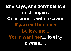 She says, she don't believe
in strangers
Only sinners with a savior
If you met her, man
believe me...
You'd want her.... to stay
a while .....