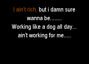 I ain t rich, but i damn sure
wanna be ........
Working like a dog all day...

ain't working for me .....