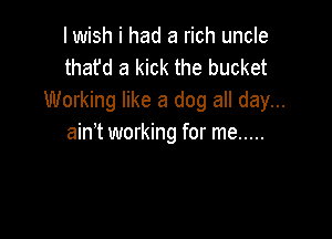 I wish i had a rich uncle
thafd a kick the bucket
Working like a dog all day...

ain't working for me .....