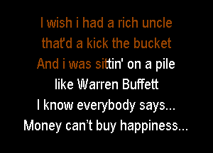 I wish i had a rich uncle
thafd a kick the bucket
And i was sittin' on a pile
like Warren Buffett
I know everybody says...

Money canit buy happiness... I