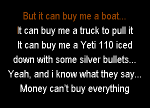 But it can buy me a boat...
It can buy me a truck to pull it
It can buy me 3 Yeti 110 iced
down with some silver bullets...
Yeah, and i know what they say...
Money can t buy everything
