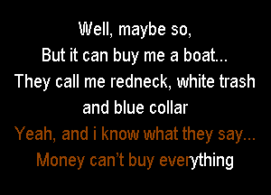 Well, maybe 30,

But it can buy me a boat...
They call me redneck, white trash
and blue collar
Yeah, and i know what they say...
Money can t buy everything