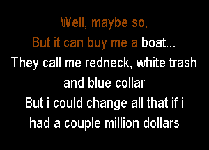 Well, maybe 30,

But it can buy me a boat...
They call me redneck, white trash
and blue collar
But i could change all that ifi
had a couple million dollars
