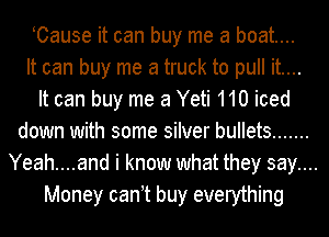 Cause it can buy me a boat...
It can buy me a truck to pull it....

It can buy me 3 Yeti 110 iced
down with some silver bullets .......
Yeah....and i know what they say....
Money can t buy everything