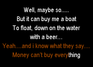 Well, maybe so .....
But it can buy me a boat
To float, down on the water

with a beer...
Yeah....and i know what they say....
Money can t buy everything