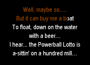 Well, maybe so .....
But it can buy me a boat
To float, down on the water

with a beer...
I hear... the Powerball Lotto is
a-sittin' on a hundred mill...