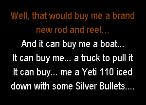 Well, that would buy me a brand
new rod and reel...
And it can buy me a boat...
It can buy me... a truck to pull it
It can buy... me 3 Yeti 110 iced
down with some Silver Bullets....