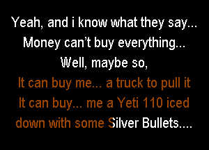 Yeah, and i know what they say...
Money can t buy everything...
Well, maybe 30,

It can buy me... a truck to pull it
It can buy... me 3 Yeti 110 iced
down with some Silver Bullets....