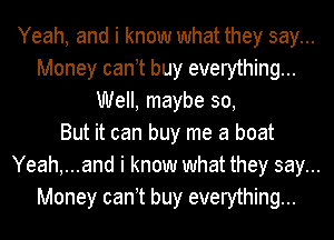 Yeah, and i know what they say...
Money can t buy everything...
Well, maybe 30,
But it can buy me a boat
Yeah,...and i know what they say...
Money can t buy everything...
