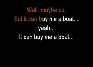 Well, maybe so,
But it can buy me a boat...
yeah.

It can buy me a boat...