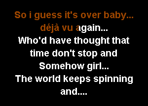 So i guess it's over baby...
d6.ja vu again...
Who'd have thought that
time don't stop and
Somehow girl...

The world keeps spinning
and....