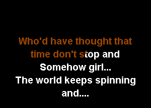 Who'd have thought that

time don't stop and
Somehow girl...
The world keeps spinning
and....