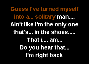 Guess I've turned myself
into a... solitary man....
Ain't like I'm the only one
that's... in the shoes .....
That i.... am...

Do you hear that...

I'm right back