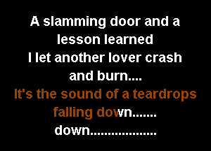 A slamming door and a
lesson learned
I let another lover crash
and burn....
It's the sound of a teardrops
falling down .......
down ...................