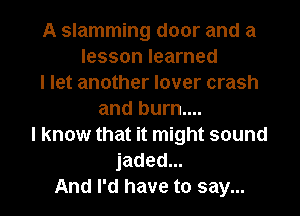 A slamming door and a
lesson learned
I let another lover crash
and burn....
I know that it might sound
jaded...

And I'd have to say... I
