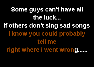 Some guys can't have all
the luck...

If others don't sing sad songs
I know you could probably
tell me
right where i went wrong ......