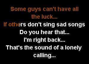 Some guys can't have all
the luck...
If others don't sing sad songs
Do you hear that...
I'm right back...
That's the sound of a lonely
calling...