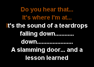 Do you hear that...
It's where I'm at...

It's the sound of a teardrops
falling down ............
down .......................

A slamming door... and a
lesson learned