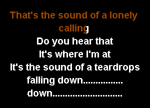 That's the sound of a lonely
calling
Do you hear that
It's where I'm at
It's the sound of a teardrops
falling down ................
down ............................