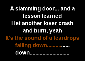 A slamming door... and a
lesson learned
I let another lover crash
and burn, yeah
It's the sound of a teardrops
falling down ................
down ............................