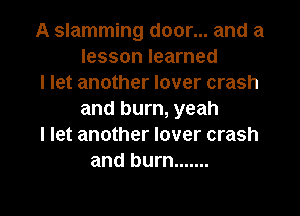 A slamming door... and a
lesson learned
I let another lover crash

and burn, yeah
I let another lover crash
and burn .......