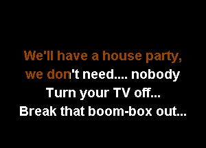 We'll have a house party,

we don't need.... nobody
Turn your TV off...
Break that boom-box out...