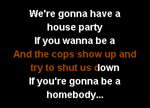 We're gonna have a
house party
If you wanna be a

And the cops show up and
try to shut us down
If you're gonna be a
homebody...