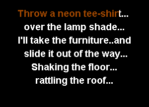 Throw a neon tee-shirt...
over the lamp shade...
I'll take the furniture..and
slide it out of the way...
Shaking the floor...
rattling the roof...