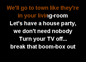 We'll go to town like they're
in your living-room
Let's have a house party,
we don't need nobody
Turn your TV off...
break that boom-box out