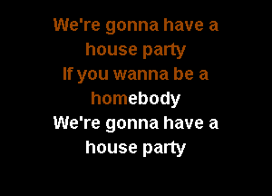 We're gonna have a
house party
If you wanna be a

homebody
We're gonna have a
house party