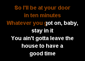 So I'll be at your door
in ten minutes
Whatever you got on, baby,

stay in it
You ain't gotta leave the
house to have a
good time