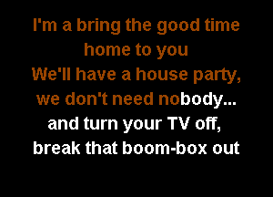 I'm a bring the good time
home to you
We'll have a house party,
we don't need nobody...
and turn your TV off,
break that boom-box out