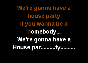 We're gonna have a

house party
If you wanna be a

homebody...
We're gonna have a
House par .......... ty ..........