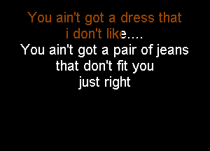 You ain't got a dress that
idonTeruu
You ain't got a pair ofjeans
that don't flt you

just right