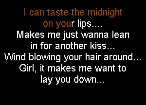 I can taste the midnight
on your lips....
Makes me just wanna lean
in for another kiss...
Wind blowing your hair around...
Girl, it makes me want to
lay you down...