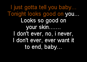 I just gotta tell you baby...
Tonight looks good on you...
Looks so good on
your skin .......
I don't ever, no, i never,
I don't ever, ever want it
to end, baby...