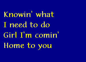 Knowin' what
I need to do

Girl I'm comin'
Home to you